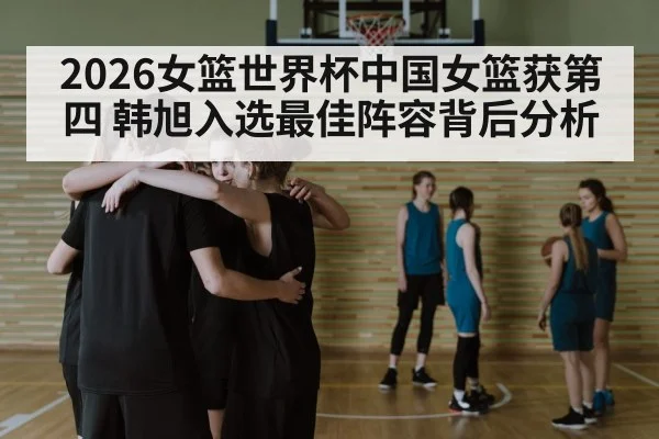 2026女篮世界杯中国女篮获第四 韩旭入选最佳阵容背后分析