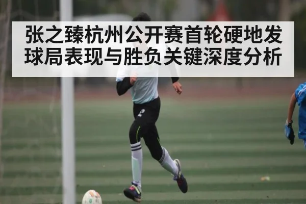 张之臻杭州公开赛首轮硬地发球局表现与胜负关键深度分析