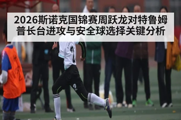 2026斯诺克国锦赛周跃龙对特鲁姆普长台进攻与安全球选择关键分析